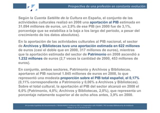 Prospec2va	
  de	
  una	
  profesión	
  en	
  constante	
  evolución	
  


Según la Cuenta Satélite de la Cultura en España, el conjunto de las
actividades culturales realizó en 2008 una aportación al PIB estimada en
31.094 millones de euros, un 2,9% de ese PIB (en 2000 fue de 3,1%,
porcentaje que se estabiliza a la baja a los largo del periodo, a pesar del
crecimiento de los datos absolutos).
En la aportación de las actividades culturales al PIB nacional, el sector
de Archivos y Bibliotecas tuvo una aportación estimada en 622 millones
de euros (casi el doble que en 2000, 317 millones de euros), mientras
que la aportación estimada del sector de Patrimonio en 2008 ascendió a
1.232 millones de euros (2,7 veces la cantidad de 2000, 453 millones de
euros).
En conjunto, ambos sectores, Patrimonio y Archivos y Bibliotecas,
aportaron al PIB nacional 1.845 millones de euros en 2008, lo que
representó una modesta proporción sobre el PIB total español, el 0,17%
(0,11% correspondiente a Patrimonio y 0,06% a Archivos y Bibliotecas).
Sobre el total cultural, la aportación al PIB del sector alcanzó en 2008 el
6,0% (Patrimonio, 4,0%; Archivos y Bibliotecas, 2,0%), que representa un
porcentaje netamente superior al de ocho años antes, 3,9% en 2000.

    XII	
  Jornadas	
  Españolas	
  de	
  Documentación	
  /	
  EBLIDA-­‐NAPLE	
  Conference	
  2011	
  in	
  Coopera2on	
  with	
  FESABID	
  /	
  XVI	
  Jornadas	
  Bibliotecarias	
  de	
  Andalucía	
  
                                                                                 Málaga	
  25,	
  26	
  y	
  27	
  de	
  Mayo	
  de	
  2011	
  
 