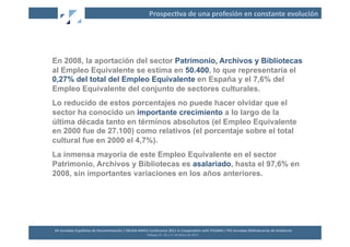 Prospec2va	
  de	
  una	
  profesión	
  en	
  constante	
  evolución	
  




En 2008, la aportación del sector Patrimonio, Archivos y Bibliotecas
al Empleo Equivalente se estima en 50.400, lo que representaría el
0,27% del total del Empleo Equivalente en España y el 7,6% del
Empleo Equivalente del conjunto de sectores culturales.
Lo reducido de estos porcentajes no puede hacer olvidar que el
sector ha conocido un importante crecimiento a lo largo de la
última década tanto en términos absolutos (el Empleo Equivalente
en 2000 fue de 27.100) como relativos (el porcentaje sobre el total
cultural fue en 2000 el 4,7%).
La inmensa mayoría de este Empleo Equivalente en el sector
Patrimonio, Archivos y Bibliotecas es asalariado, hasta el 97,6% en
2008, sin importantes variaciones en los años anteriores.




XII	
  Jornadas	
  Españolas	
  de	
  Documentación	
  /	
  EBLIDA-­‐NAPLE	
  Conference	
  2011	
  in	
  Coopera2on	
  with	
  FESABID	
  /	
  XVI	
  Jornadas	
  Bibliotecarias	
  de	
  Andalucía	
  
                                                                             Málaga	
  25,	
  26	
  y	
  27	
  de	
  Mayo	
  de	
  2011	
  
 