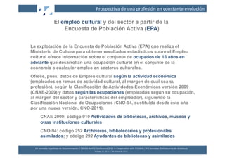 Prospec2va	
  de	
  una	
  profesión	
  en	
  constante	
  evolución	
  

                          El empleo cultural y del sector a partir de la
                              Encuesta de Población Activa (EPA)


La explotación de la Encuesta de Población Activa (EPA) que realiza el
Ministerio de Cultura para obtener resultados estadísticos sobre el Empleo
cultural ofrece información sobre el conjunto de ocupados de 16 años en
adelante que desarrollan una ocupación cultural en el conjunto de la
economía o cualquier empleo en sectores culturales.
Ofrece, pues, datos de Empleo cultural según la actividad económica
(empleados en ramas de actividad cultural, al margen de cuál sea su
profesión), según la Clasificación de Actividades Económicas versión 2009
(CNAE-2009) y datos según las ocupaciones (empleados según su ocupación,
al margen del sector y características del empleador), siguiendo la
Clasificación Nacional de Ocupaciones (CNO-94, sustituida desde este año
por una nueva versión, CNO-2011).
        CNAE 2009: código 910 Actividades de bibliotecas, archivos, museos y
        otras instituciones culturales
        CNO-94: código 252 Archiveros, bibliotecarios y profesionales
        asimilados; y código 292 Ayudantes de bibliotecas y asimilados

  XII	
  Jornadas	
  Españolas	
  de	
  Documentación	
  /	
  EBLIDA-­‐NAPLE	
  Conference	
  2011	
  in	
  Coopera2on	
  with	
  FESABID	
  /	
  XVI	
  Jornadas	
  Bibliotecarias	
  de	
  Andalucía	
  
                                                                               Málaga	
  25,	
  26	
  y	
  27	
  de	
  Mayo	
  de	
  2011	
  
 