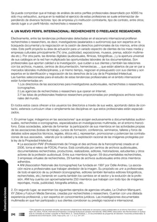 Se puede comprobar que el trabajo de análisis de estos perfiles profesionales desarrollado por ADBS ha
                 sido muy exhaustivo, aunque en la realidad el ejercicio de estas profesiones se suele entremezclar de-
                 pendiendo de diversos factores: tipo de empresa y/o institución contratante, tipo de contrato, entre otros;
                 dando lugar a un perfil hibrido: recherchiste o researcher.

                 4. UN NUEVO PERFIL INTERNACIONAL: RECHERCHISTE O FREELANCE RESEARCHER.

                 Efectivamente, entre las tendencias profesionales detectadas en el escenario internacional proliferan
                 recherchistes o researchers, es decir, investigadores (asalariados o autónomos) que son expertos en la
                 búsqueda documental y la negociación en la cesión de derechos patrimoniales de los mismos, entre otros
                 roles. Este perfil proyecta su área de actuación para un variado espectro de clientes de los mass media y
                 empresas culturales principalmente (TV, cine, publicidad, exposiciones, museos, prensa, edición multime-
                 dia etc.). Por otra parte, las librerías digitales (audiovisuales, fílmicas, fotográficas...) y la apertura universal
                 de sus catálogos en la red han multiplicado las oportunidades laborales de los documentalistas. Son
                 profesionales que aportan calidad a la investigación, que cuidan a sus clientes y también las relaciones
                 con los archivos, museos, centros de documentación, hemerotecas…, que están abiertos de par en par a
                 mercados laborales multidisciplinares, y al mismo tiempo, negocian el presupuesto con sus clientes y son
                 expertos en la identificación y negociación de los derechos de la Ley de la Propiedad Intelectual.
                 Las fuentes seleccionadas para el estudio de estas tendencias profesionales en el ámbito internacional
                 están fundamentadas en:
                       1.Los directorios de las asociaciones para investigadores audiovisuales, recherchistes o researchers,
                       iconographes.
                       2.Las agencias de recherchistes o researchers que operan en Internet.
                       3.Y las listas de profesionales freelance researchers proporcionadas por prestigiosos archivos nacio-
                       nales del mundo.

                 En todos estos casos ofrecen a los usuarios los directorios a través de sus webs, aportando datos de con-
                 tacto, extensos curriculum vitae o simplemente las disciplinas en que estos profesionales están especiali-
                 zados.

                 1. En primer lugar, indagamos en las asociaciones3 que acogen exclusivamente a documentalistas audiovi-
                 suales, recherchistes e iconographes, especializados en investigaciones multimedia, en el entorno francó-
                 fono. Estas sociedades, además de fomentar la participación de sus miembros en las actividades propias
                 de las asociaciones (bolsas de trabajo, cursos de formación, conferencia, seminarios, talleres y foros de
                 debates sobre aspectos técnicos, legales, éticos etc.), representan, promocionan y potencian las contrata-
                 ciones de sus asociados, velando por la calidad y la explotación racional de las imágenes protegidas por
                 la ley de la Propiedad Intelectual.
                       • La asociación PIAF (Professionnels de l’image et des archives de la francophonie) creada en el
                       2006, toma el relevo de FOCAL-France. Está constituida por centros de archivos audiovisuales,
                       documentalistes recherchistes, productores, realizadores, editores, historiadores, estudiantes y otros
                       actores de la profesión audiovisual. Entre sus miembros figuran: 59 documentalistes recherchistes,
                       3 empresas virtuales de recherchistes, 29 fuentes de archivos audiovisuales entre otros miembros
                       adheridos.
                       • ANI (Association Nationale des Iconographes) fue fundada en 1997 por Odile Andrieu. La asocia-
                       ción reúne a profesionales que trabajan alrededor de la imagen. Su propósito es unir a profesionales
                       de todo el ejercicio de su profesión (iconographes, editores también llamados editores fotográficos,
                       recherchistes, etc.) teniendo en cuenta también los cambios en el sector y la evolución de la profe-
                       sión. ANI hoy cuenta con aproximadamente 250 miembros que trabajan con todo tipo de imágenes:
                       reportajes, moda, publicidad, fotografía artística, etc.
Comunicaciones




                 2. En segundo lugar, se examinan los siguientes ejemplos de agencias virtuales, Le Chaînon Manquant,
                 XY Zèbre y Fulcrum Media Services, creadas por recherchistes o researchers. Cuentan con una dilatada
                 experiencia profesional, y son expertos en conocimientos jurídicos. Las investigaciones documentales
                 multimedia en que han participado y sus clientes corroboran su prestigio nacional e internacional.

                                3
                                 Otros ejemplos de empresas virtuales, asociaciones y federaciones dedicadas en exclusiva a estos profesionales en el entorno francófono y anglo-
                                sajón (XY Zèbre, FOCAL International (Federation Comercial Audiovisual Libraries International), VRSC/ARAC (Association des Recherchistes en audiovi-
                                sual du Canada)) se pueden consultar en Ripoll Mont, S.; Tolosa Robledo, L. El documentalista de programas de televisión: horizontes profesionales. El
                 [24]           profesional de la Información. 2009, mayo-junio, vol. 1, n. 3, p. 341-347.
 