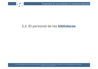 Prospec2va	
  de	
  una	
  profesión	
  en	
  constante	
  evolución	
  




                   2.2. El personal de las bibliotecas




XII	
  Jornadas	
  Españolas	
  de	
  Documentación	
  /	
  EBLIDA-­‐NAPLE	
  Conference	
  2011	
  in	
  Coopera2on	
  with	
  FESABID	
  /	
  XVI	
  Jornadas	
  Bibliotecarias	
  de	
  Andalucía	
  
                                                                             Málaga	
  25,	
  26	
  y	
  27	
  de	
  Mayo	
  de	
  2011	
  
 