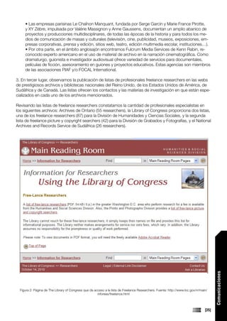 • Las empresas parisinas Le Chaînon Manquant, fundada por Serge Garcin y Marie France Pirotte,
     y XY Zèbre, impulsada por Valérie Massignon y Anne Gaussens, documentan un amplio abanico de
     proyectos y producciones multidisciplinares, de todas las épocas de la historia y para todos los me-
     dios de comunicación de masas y culturales (televisión, cine, publicidad, museos, exposiciones, em-
     presas corporativas, prensa y edición, sitios web, teatro, edición multimedia escolar, instituciones…).
     • Por otra parte, en el ámbito anglosajón encontramos Fulcrum Media Services de Kenn Rabin, re-
     conocido experto americano en el uso de material de archivo en la narración cinematográfica. Como
     dramaturgo, guionista e investigador audiovisual ofrece variedad de servicios para documentales,
     películas de ficción, asesoramiento en guiones y proyectos educativos. Estas agencias son miembros
     de las asociaciones PIAF y/o FOCAL International.

3. En tercer lugar, observamos la publicación de listas de profesionales freelance researchers en las webs
de prestigiosos archivos y bibliotecas nacionales del Reino Unido, de los Estados Unidos de América, de
Sudáfrica y de Canadá. Las listas ofrecen los contactos y las materias de investigación en que están espe-
cializados en cada uno de los archivos mencionados.

Revisando las listas de freelance researchers constatamos la cantidad de profesionales especialistas en
los siguientes archivos: Archives de Ontario (55 researchers), la Library of Congress proporciona dos listas,
una de los freelance researchers (87) para la División de Humanidades y Ciencias Sociales, y la segunda
lista de freelance picture y copyright searchers (42) para la División de Grabados y Fotografías, y el National
Archives and Records Service de Sudáfrica (26 researchers).




                                                                                                                                         Comunicaciones




  Figura 2: Página de The Library of Congress que da acceso a la lista de Freelance Researchers. Fuente: http://www.loc.gov/rr/main/
                                                       inforeas/freelance.html



                                                                                                                                  [25]
 