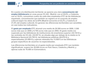 Prospec2va	
  de	
  una	
  profesión	
  en	
  constante	
  evolución	
  



En cuanto a la distribución territorial, se aprecia una clara concentración del
empleo bibliotecario en unas pocas CC.AA.: Madrid, con el 22,6%, y Cataluña,
con el 16,0%, concentran cuatro de cada diez empleados ETC de las bibliotecas
españolas, concentración que también se registra en el conjunto de empleo
cultural según los datos de la EPA (Madrid concentra el 22,2% y Cataluña el
21,9% del empleo cultural). En general, las diferencias territoriales son sensibles
en casi todos los indicadores.
El gasto por empleado ETC alcanzó una media de 28.589 euros en 2008, 3.360
euros más que en 2006 y 6.746 euros más que en 2002. El gasto medio era
superado por las bibliotecas de instituciones de enseñanza superior (34.724 €) y
las centrales de CC.AA. (32.657 €), se situaba algo por debajo de la media en la
Biblioteca Nacional (25.795 €), las bibliotecas públicas (26.970 €) y
especializadas (23.960 €) y apenas rebasaba los 13.000 € en las bibliotecas
grupos específicos de usuarios no especializadas.
Las diferencias territoriales en el gasto medio por empleado ETC son también
significativas: supera los 30.000 euros en País Vasco, Cataluña y Madrid, y
apenas sube de 16.400 en Extremadura.




   XII	
  Jornadas	
  Españolas	
  de	
  Documentación	
  /	
  EBLIDA-­‐NAPLE	
  Conference	
  2011	
  in	
  Coopera2on	
  with	
  FESABID	
  /	
  XVI	
  Jornadas	
  Bibliotecarias	
  de	
  Andalucía	
  
                                                                                Málaga	
  25,	
  26	
  y	
  27	
  de	
  Mayo	
  de	
  2011	
  
 