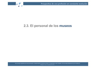 Prospec2va	
  de	
  una	
  profesión	
  en	
  constante	
  evolución	
  




                          2.3. El personal de los museos




XII	
  Jornadas	
  Españolas	
  de	
  Documentación	
  /	
  EBLIDA-­‐NAPLE	
  Conference	
  2011	
  in	
  Coopera2on	
  with	
  FESABID	
  /	
  XVI	
  Jornadas	
  Bibliotecarias	
  de	
  Andalucía	
  
                                                                             Málaga	
  25,	
  26	
  y	
  27	
  de	
  Mayo	
  de	
  2011	
  
 