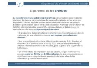 Prospec2va	
  de	
  una	
  profesión	
  en	
  constante	
  evolución	
  


                                              El personal de los archivos

La inexistencia de una estadística de archivos a nivel estatal hace imposible
disponer de datos y características del personal empleado en los archivos
españoles. Existen algunas fuentes sectoriales (la Estadística de Museos
Estatales gestionados por el MCU o la Encuesta de Archivos Universitarios de
la CAU) o territoriales (de alguna CA., como Andalucía o Cataluña), cuya
consulta permite apuntar algunas aproximaciones:
        •  El predominio del empleo femenino también en los archivos, que tiende
        a situarse en una relación cercana a seis mujeres por cada cuatro
        hombres.
        •  Una proporción de directivos y técnicos (Grupos A y B, I y II) sobre el
        conjunto de la plantilla entre el 35% y 50%, proporción que sería algo
        inferior a la media estimada en museos, pero superior a la registrada en
        bibliotecas.
        •  Un número total de empleados que se situaría, según estimaciones
        propias, entre los 7.000 y los 9.000 empleados, lo que en cualquier caso
        significaría unas magnitudes de personal inferiores a las de las
        bibliotecas y a las de los museos.

  XII	
  Jornadas	
  Españolas	
  de	
  Documentación	
  /	
  EBLIDA-­‐NAPLE	
  Conference	
  2011	
  in	
  Coopera2on	
  with	
  FESABID	
  /	
  XVI	
  Jornadas	
  Bibliotecarias	
  de	
  Andalucía	
  
                                                                               Málaga	
  25,	
  26	
  y	
  27	
  de	
  Mayo	
  de	
  2011	
  
 