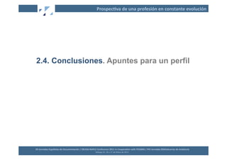 Prospec2va	
  de	
  una	
  profesión	
  en	
  constante	
  evolución	
  




2.4. Conclusiones. Apuntes para un perfil




XII	
  Jornadas	
  Españolas	
  de	
  Documentación	
  /	
  EBLIDA-­‐NAPLE	
  Conference	
  2011	
  in	
  Coopera2on	
  with	
  FESABID	
  /	
  XVI	
  Jornadas	
  Bibliotecarias	
  de	
  Andalucía	
  
                                                                             Málaga	
  25,	
  26	
  y	
  27	
  de	
  Mayo	
  de	
  2011	
  
 