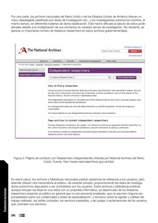Por otra parte, los archivos nacionales del Reino Unido y de los Estados Unidos de América ofrecen un
                 menú desplegable clasificado por áreas de investigación etc., y los investigadores autónomos inscritos, al
                 mismo tiempo, en diferentes materias de dicha clasificación. Este hecho dificulta el cálculo de estos profe-
                 sionales debido a la multiplicación de sus contactos en variados temas de investigación. No obstante, se
                 aprecia un importante número de freelance researchers en estos archivos gubernamentales.




                   Figura 3: Página de contacto con Researchers independientes ofrecida por National Archives del Reino
                                          Unido. Fuente: http://www.nationalarchives.gov.uk/irlist/




                 En estos casos, los archivos y bibliotecas nacionales prestan asistencia de referencia a los usuarios, pero
                 además ofrecen otra herramienta al público, de carácter privado, proporcionando las listas de investiga-
                 dores autónomos dispuestos a ser contratados por los usuarios. Estos archivos y bibliotecas públicas
                 aunque incluyen las listas en sus webs con un propósito informativo, se desvinculan de los freelance
Comunicaciones




                 researchers avisando al público en general que no son personal empleado, que no asumen ninguna res-
                 ponsabilidad sobre sus credenciales y áreas de especialización, y tampoco sobre la rapidez y calidad del
                 trabajo realizado, las tarifas cobradas, los servicios prestados, y las quejas o reclamaciones de los usuarios
                 que contratan sus servicios.


                 [26]
 