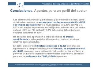 Prospec2va	
  de	
  una	
  profesión	
  en	
  constante	
  evolución	
  


Conclusiones. Apuntes para un perfil del sector

 Los sectores de Archivos y Bibliotecas y de Patrimonio tienen, como
 actividad económica, un escaso peso relativo en su aportación al PIB
 y al empleo equivalente tanto a nivel nacional (el 0,17% del PIB y el
 0,27% del empleo equivalente, en 2008) como sobre el total del sector
 cultural (6,0% del PIB cultural y 7,6% del empleo del conjunto de
 sectores culturales en 2008).
 No obstante, esta aportación al PIB y al empleo ha crecido
 sensiblemente a lo largo de los últimos años, tanto en términos
 relativos como absolutos.
 En 2008, el sector de bibliotecas empleaba a 20.300 personas en
 equivalencia a tiempo completo; en los museos, se empleaba un total
 de 14.800 personas; y una estimación del empleo en los archivos, a
 partir de las fuentes sectoriales y territoriales disponibles, situaría el
 personal de archivos entre 7.000 y 9.000 empleados.


   XII	
  Jornadas	
  Españolas	
  de	
  Documentación	
  /	
  EBLIDA-­‐NAPLE	
  Conference	
  2011	
  in	
  Coopera2on	
  with	
  FESABID	
  /	
  XVI	
  Jornadas	
  Bibliotecarias	
  de	
  Andalucía	
  
                                                                                Málaga	
  25,	
  26	
  y	
  27	
  de	
  Mayo	
  de	
  2011	
  
 