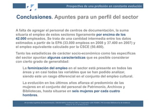 Prospec2va	
  de	
  una	
  profesión	
  en	
  constante	
  evolución	
  


Conclusiones. Apuntes para un perfil del sector

A falta de agregar el personal de centros de documentación, la suma
situaría el empleo de estos sectores ligeramente por encima de los
42.000 empleados. Se trata de una cantidad intermedia entre los datos
estimados a partir de la EPA (33.000 empleos en 2008 y 37.400 en 2007) y
el empleo equivalente calculado por la CSCE (50.400).
Tanto las estadísticas de carácter socio-económico como las específicas
del sector apuntan algunas características que es posible considerar
con cierto grado de generalidad:
    La feminización del empleo en el sector está presente en todos las
    áreas y en casi todas las variables que se han podido analizar,
    siendo este un rasgo diferencial en el conjunto del empleo cultural.
    La evolución en los últimos años afianza el predominio de las
    mujeres en el conjunto del personal de Patrimonio, Archivos y
    Bibliotecas, hasta situarse en seis mujeres por cada cuatro
    hombres.

     XII	
  Jornadas	
  Españolas	
  de	
  Documentación	
  /	
  EBLIDA-­‐NAPLE	
  Conference	
  2011	
  in	
  Coopera2on	
  with	
  FESABID	
  /	
  XVI	
  Jornadas	
  Bibliotecarias	
  de	
  Andalucía	
  
                                                                                  Málaga	
  25,	
  26	
  y	
  27	
  de	
  Mayo	
  de	
  2011	
  
 