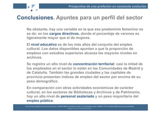 Prospec2va	
  de	
  una	
  profesión	
  en	
  constante	
  evolución	
  


Conclusiones. Apuntes para un perfil del sector
     No obstante, hay una variable en la que ese predominio femenino no
     se da: en los cargos directivos, donde el porcentaje de varones es
     ligeramente mayor que el de mujeres.
     El nivel educativo es de los más altos del conjunto del empleo
     cultural. Los datos disponibles apuntan a que la proporción de
     empleos con estudios superiores alcanza los mayores niveles en
     archivos.
     Se registra un alto nivel de concentración territorial: casi la mitad de
     los empleados en el sector lo están en las Comunidades de Madrid y
     de Cataluña. También las grandes ciudades y las capitales de
     provincia presentan índices de empleo del sector por encima de su
     peso demográfico.
     En comparación con otras actividades económicas de carácter
     cultural, en los sectores de Bibliotecas y Archivos y de Patrimonio,
     hay un alto nivel de personal asalariado y un peso mayoritario del
     empleo público.
   XII	
  Jornadas	
  Españolas	
  de	
  Documentación	
  /	
  EBLIDA-­‐NAPLE	
  Conference	
  2011	
  in	
  Coopera2on	
  with	
  FESABID	
  /	
  XVI	
  Jornadas	
  Bibliotecarias	
  de	
  Andalucía	
  
                                                                                Málaga	
  25,	
  26	
  y	
  27	
  de	
  Mayo	
  de	
  2011	
  
 