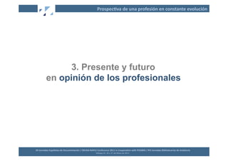 Prospec2va	
  de	
  una	
  profesión	
  en	
  constante	
  evolución	
  




                   3. Presente y futuro
             en opinión de los profesionales




XII	
  Jornadas	
  Españolas	
  de	
  Documentación	
  /	
  EBLIDA-­‐NAPLE	
  Conference	
  2011	
  in	
  Coopera2on	
  with	
  FESABID	
  /	
  XVI	
  Jornadas	
  Bibliotecarias	
  de	
  Andalucía	
  
                                                                             Málaga	
  25,	
  26	
  y	
  27	
  de	
  Mayo	
  de	
  2011	
  
 