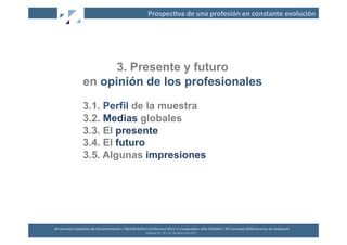 Prospec2va	
  de	
  una	
  profesión	
  en	
  constante	
  evolución	
  




                              3. Presente y futuro
                        en opinión de los profesionales
                        3.1. Perfil de la muestra
                        3.2. Medias globales
                        3.3. El presente
                        3.4. El futuro
                        3.5. Algunas impresiones




XII	
  Jornadas	
  Españolas	
  de	
  Documentación	
  /	
  EBLIDA-­‐NAPLE	
  Conference	
  2011	
  in	
  Coopera2on	
  with	
  FESABID	
  /	
  XVI	
  Jornadas	
  Bibliotecarias	
  de	
  Andalucía	
  
                                                                             Málaga	
  25,	
  26	
  y	
  27	
  de	
  Mayo	
  de	
  2011	
  
 
