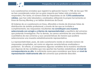 Prospec2va	
  de	
  una	
  profesión	
  en	
  constante	
  evolución	
  


Los cuestionarios enviados que registró la aplicación fueron 1.709, de los que 193
se han considerado nulos (en su gran mayoría por haber sido enviados sin
responder). Por tanto, el número total de respuestas es de 1.516 cuestionarios
válidos, que han sido tabulados y analizados utilizando la propia herramienta en
línea de Survey Monkey y en tablas dinámicas de Excel.
Al tratarse de un cuestionario en línea, difundido a través de diversas listas de
distribución de ámbito profesional, a través de las que se invitaba a
cumplimentarlo, las respuestas resultantes no constituyen una muestra
seleccionada con arreglo a criterios de representatividad y equilibrio del universo
que pretende investigarse. Por lo demás, se carece asimismo de una información
cuantitativa de ese universo y sus características de manera que pudiera
seleccionarse una muestra estadísticamente representativa.
La representatividad, pues, de este cuestionario reside en elevado número de
respuestas recopiladas, así como en algunas características analizadas a
posteriori. En efecto, si comparamos algunas variables de la muestra resultante
con algunas de las variables que nos aportan las fuentes estadísticas, el nivel de
correspondencia es alto, lo suficiente como para considerar que tiene un nivel de
representación relativamente alto del universo que pretende describir.




    XII	
  Jornadas	
  Españolas	
  de	
  Documentación	
  /	
  EBLIDA-­‐NAPLE	
  Conference	
  2011	
  in	
  Coopera2on	
  with	
  FESABID	
  /	
  XVI	
  Jornadas	
  Bibliotecarias	
  de	
  Andalucía	
  
                                                                                 Málaga	
  25,	
  26	
  y	
  27	
  de	
  Mayo	
  de	
  2011	
  
 
