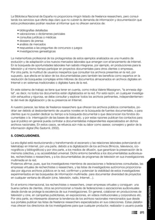 La Biblioteca Nacional de España no proporciona ningún listado de freelance researchers, pero consul-
tando los servicios que oferta deja claro que no cubren la demanda de información y documentación que
estos profesionales podrían resolver al informar que no ofrecen servicios de:

     • bibliografías detalladas
     • valoraciones o dictámenes periciales
     • consultas jurídicas o médicas
     • dossiers de prensa
     • análisis de mercados
     • respuestas a las preguntas de concursos o juegos
     • investigaciones genealógicas

La metamorfosis profesional de los protagonistas de estos ejemplos analizados es una muestra de
evolución y de adaptación a los nuevos mercados laborales que emergen con el lanzamiento de Internet.
En la búsqueda de oportunidades laborales han sabido integrarse, por ejemplo, en producciones para la
televisión y al mismo tiempo participar en proyectos documentales para otros clientes o empresas.
Por otra parte, la multitud de usuarios inexpertos que consultan los archivos presentes en la red, por
supuesto, que afecta en la labor de los documentalistas pero también les beneficia como expertos en la
resolución de búsquedas complejas entre millones de documentos almacenados en archivos digitales en
Internet o en sistemas tradicionales o digitales fuera de la red.

En este sistema de trabajo se tiene que tener en cuenta, como indica Valerie Massignon, “la amnesia digi-
tal”, es decir, no todos los documentos están digitalizados en la red. Por está razón, en cualquier investiga-
ción exhaustiva y rigurosa, se debe consultar y explorar todos los archivos pertinentes, independientemen-
te del nivel de digitalización y de su presencia en Internet.

A nuestro parecer, las listas de freelance researchers que ofrecen los archivos públicos comentados, po-
drían ser debido al desbordamiento de usuarios noveles en la búsqueda de fuentes documentales, o para
clientes que no pueden dedicar su tiempo a la búsqueda documental o que desconocen los fondos do-
cumentales o la interrogación de las bases de datos etc. y por estas razones publican los contactos para
que el público en general pueda contratar a documentalistas independientes especializados en dichos
archivos nacionales. En estos casos, se refuerza aún más su labor como asesor, consejero y gestor de la
información digital (Rio Sadornil, 2002).

5. CONCLUSIONES.

La era digital está revolucionando y transformando el escenario y las relaciones laborales potenciando el
teletrabajo en Internet, por una parte, debido a la digitalización de los archivos (fílmicos, televisivos, ico-
nográficos y bibliográficos) y por otra parte, a los medios de difusión, que garantizan la preservación de la
memoria colectiva, y su accesibilidad universal. Dicho entorno beneficia a los documentalistas audiovisua-
les, recherchistes o researchers, y a los documentalistas de programas de televisión en sus investigaciones
multimedia en la red.
Podemos afirmar, pues, que los investigadores miembros de asociaciones o federaciones consultadas, las
empresas virtuales de recherchistes o researchers, y las listas de investigadores autónomos proporciona-
das por algunos archivos públicos en la red, confirman y potencian la visibilidad de estos investigadores
experimentados en las búsquedas de información multimedia para documentar diversidad de proyectos
en cualquier ventana de difusión (cine, televisión, radio, Internet…).

En el entorno internacional, los recherchistes o researchers, crean empresas virtuales y consiguen una
                                                                                                                  Comunicaciones




buena cartera de clientes, otros se promocionan a través de federaciones o asociaciones audiovisuales
desde donde se protege la excelencia de sus investigaciones. En general, colaboran en producciones de
televisión y cine, en campañas publicitarias, en exposiciones, en vídeos institucionales y corporativos etc.
Por otra parte, es interesante observar la tendencia de los archivos nacionales mencionados que desde
sus portales publican las listas de freelance researchers especializados en sus colecciones. Estas platafor-
mas ofrecen los directorios de los investigadores para que cualquier productor, realizador o usuario pueda

                                                                                                           [27]
 