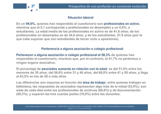 Prospec2va	
  de	
  una	
  profesión	
  en	
  constante	
  evolución	
  


                                                                                  Situación laboral
En un 94,0%, quienes han respondido al cuestionario son profesionales en activo,
mientras que el 5,1 corresponde a profesionales en desempleo y un 0,9%, a
estudiantes. La edad media de los profesionales en activo es de 41,8 años; de los
profesionales en desempleo es de 34,8 años; y de los estudiantes, 27,9 años (por lo
que cabe suponer que son estudiantes de tercer ciclo u opositores).


                                  Pertenencia a alguna asociación o colegio profesional
Pertenecen a alguna asociación o colegio profesional el 58,3% de quienes han
respondido al cuestionario, mientras que, por el contrario, el 41,7% no pertenece a
ningún órgano asociativo.
El porcentaje de asociados aumenta en relación con la edad: es del 51,0% entre los
menores de 30 años; del 56,6% entre 31 y 40 años; del 60,0% entre 41 y 50 años; y llega
al 63,5% en los de 50 o más años.
Las diferencias son mayores en función del área de trabajo: entre quienes trabajan en
biblioteca, las respuestas de asociados representan algo más de la mitad (53,9%); son
siete de cada diez entre los profesionales de archivos (68,8%) y de documentación
(69,3%); y superan las tres cuartas partes (76,9%) entre los docentes.


     XII	
  Jornadas	
  Españolas	
  de	
  Documentación	
  /	
  EBLIDA-­‐NAPLE	
  Conference	
  2011	
  in	
  Coopera2on	
  with	
  FESABID	
  /	
  XVI	
  Jornadas	
  Bibliotecarias	
  de	
  Andalucía	
  
                                                                                  Málaga	
  25,	
  26	
  y	
  27	
  de	
  Mayo	
  de	
  2011	
  
 