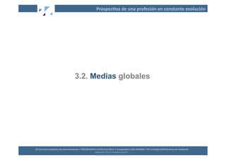 Prospec2va	
  de	
  una	
  profesión	
  en	
  constante	
  evolución	
  




                                                   3.2. Medias globales




XII	
  Jornadas	
  Españolas	
  de	
  Documentación	
  /	
  EBLIDA-­‐NAPLE	
  Conference	
  2011	
  in	
  Coopera2on	
  with	
  FESABID	
  /	
  XVI	
  Jornadas	
  Bibliotecarias	
  de	
  Andalucía	
  
                                                                             Málaga	
  25,	
  26	
  y	
  27	
  de	
  Mayo	
  de	
  2011	
  
 
