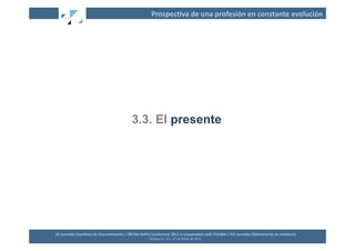 Prospec2va	
  de	
  una	
  profesión	
  en	
  constante	
  evolución	
  




                                                               3.3. El presente




XII	
  Jornadas	
  Españolas	
  de	
  Documentación	
  /	
  EBLIDA-­‐NAPLE	
  Conference	
  2011	
  in	
  Coopera2on	
  with	
  FESABID	
  /	
  XVI	
  Jornadas	
  Bibliotecarias	
  de	
  Andalucía	
  
                                                                             Málaga	
  25,	
  26	
  y	
  27	
  de	
  Mayo	
  de	
  2011	
  
 