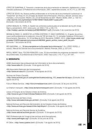 LÓPEZ DE QUINTANA, E. Transición y tendencias de la documentación en televisión: digitalización y nuevo
mercado audiovisual. El Profesional de la Información, 2007, septiembre-octubre, vol.16, nº 5, p. 397-408.

LÓPEZ DE SOLÍS, Iris. Nuevos perfiles profesionales en el mundo de la documentación audiovisual: el
“researcher” [en línea]. En: IX Jornadas de Gestión de la Información. Informar y difundir: servicios docu-
mentales y comunicación. Madrid, 22 y 23 de Noviembre de 2007. Madrid: SEDIC, 2007, p. 139-151.
<http://eprints.rclis.org/bitstream/10760/10848/1/SedicJGI07-Lopez.pdf/>
[Consulta: 3 de octubre de 2010].

LÓPEZ VIDALES, N.; TAPIA, A. Gestión de contenidos audiovisuales en la televisión de hoy [En línea].
Signo y pensamiento, 2007, enero-junio, vol. XXVI, nº 50, p.160-173.
<http://redalyc.uaemex.mx/redalyc/pdf/860/86005011.pdf> [Consulta: 5 de noviembre de 2010].

MEANA ALONSO, S.; MUÑOZ DE LA PEÑA COSTERO, P.; SÀEZ CARRERAS, S., El gestor de archivo,
nuevo perfil profesional en la redacción única de TVE [en línea]. En: 12 Jornades Catalanes D’Informacó i
Documentació. Barcelona, 19 i 20 de Maig de 2010. Barcelona: COBDC, 2010. <http://www.cobdc.org/
jornades/12JCD/materials/comunicacions/MEANA_gestor_archivo_nuevo_perfil_tve.pdf>
[Consulta: 1 de octubre de 2010].

RÍO SADORNIL, J.L. “El documentalista en la Sociedad de la Información”. En: LÓPEZ YEPES, J.
(coord.). Manual de Ciencias de la Documentación. Madrid: Pirámide, 2002, p. 237-274.

RIPOLL MONT, Silvia; TOLOSA ROBLEDO, Luisa. “El documentalista de programas de televisión: horizon-
tes profesionales. El profesional de la información. 2009, mayo-junio, v.18, nº 3, p. 341-347.

II. WEBGRAFÍA

ADBS (Association des professionnels de l’information et de la documentation).
<http://www.adbs.fr/> [Consulta: 18 de agosto de 2010].

ANI (Association Nationale des Iconographes).
<http://www.ani-asso.fr/> [Consulta: 18 de agosto de 2010].

Archives de Ontario (Canadá).
<http://www.archives.gov.on.ca/english/archivalrecords/csg_112_researcher-list.aspx> [Consulta: 8 de
agosto de 2010].

Fulcrum Media Services. <http://fulcrummediaservices.com/> [Consulta: 22 de junio de 2010].

Le Chaînon manquant. <http://www.lechainonmanquant.com/> [Consulta: 11 de agosto de 2010].

Library of Congres de los Estados Unidos de América.
<http://www.loc.gov/rr/main/inforeas/freelance.html> [Consulta: 8 de agosto de 2010].

National Archives del Reino Unido.
<http://www.nationalarchives.gov.uk/irlist/> [Consulta: 6 de agosto de 2010]

National Archives and Records Administration de los Estados Unidos de América.
<http://www.archives.gov/research/hire-help/#topic/> [Consulta: 8 de agosto de 2010].
                                                                                                                 Comunicaciones




National Archives and Records Service de Sudáfrica.
<http://www.national.archives.gov.za/> [Consulta: 10 de agosto de 2010].

PIAF (Professionnels de l’image et des archives de la francophonie).
<http://www.piafimages.org/> [Consulta: 20 de junio de 2010].

XY Zèbre. <http://www.xyzebre.com/> [Consulta: 7 de agosto de 2010].
                                                                                                          [29]
 