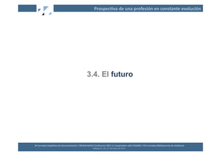 Prospec2va	
  de	
  una	
  profesión	
  en	
  constante	
  evolución	
  




                                                                     3.4. El futuro




XII	
  Jornadas	
  Españolas	
  de	
  Documentación	
  /	
  EBLIDA-­‐NAPLE	
  Conference	
  2011	
  in	
  Coopera2on	
  with	
  FESABID	
  /	
  XVI	
  Jornadas	
  Bibliotecarias	
  de	
  Andalucía	
  
                                                                             Málaga	
  25,	
  26	
  y	
  27	
  de	
  Mayo	
  de	
  2011	
  
 