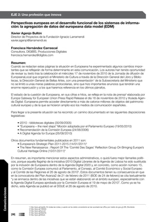 EJE 2: Una profesión que innova

                 Perspectivas europeas en el desarrollo funcional de los sistemas de informa-
                 ción: la agregación de datos del europeana data model (EDM)
                 Xavier Agenjo Bullón
                 Director de Proyectos de la Fundación Ignacio Larramendi
                 xavier.agenjo@larramendi.es

                 Francisca Hernández Carrascal
                 Consultora. DIGIBÍS, Producciones Digitales
                 francisca.hernandez@digibis.com

                 Resumen:
                 Cuando se redactan estas páginas la situación en Europeana ha experimentado algunos cambios impor-
                 tantes que se reflejarán de forma determinante en esta comunicación. Los autores han tenido oportunidad
                 de revisar su texto tras la celebración el miércoles 17 de noviembre de 2010 de la Jornada de difusión de
                 EuropeanaLocal que organizó el Ministerio de Cultura a través de la Dirección General del Libro y Biblio-
                 tecas, la Dirección General de Bellas Artes, con una presentación1 de la Subsecretaria del Ministerio que
                 no se limitó a unas meras palabras protocolarias, sino que hizo importantes anuncios que tendrán una
                 enorme repercusión y a los que haremos referencia en los últimos párrafos.

                 El estado de la cuestión de Europeana, en sus cifras e hitos, se refleja en la nota de prensa2 elaborada por
                 Europa Gateway for European Union Press Rapid Release el día 18 de noviembre de 2010 y titulada Agen-
                 da Digital: Europeana permite acceder directamente a más de catorce millones de objetos del patrimonio
                 cultural europeo y de la que se hicieron amplio eco los medios de comunicación españoles.

                 Para llegar a la presente situación se ha recorrido un camino documentado en las siguientes disposiciones
                 legislativas:

                        • i2010 - bibliotecas digitales (30/09/2005)
                        • “Europeana – the next steps” Moción adoptada por el Parlamento Europeo (19/05/2010)
                        • Recomendación de la Comisión Europea (24/08/2006)
                        • A Digital Agenda for Europe (26/08/2010)

                 Otros documentos fundamentales publicados en 2011 son:
                      • Europeana’s Strategic Plan 2011-2015 (14/01/2011)3
                      • The New Renaissance : Report Of The ‘Comité Des Sages’ Reflection Group On Bringing Europe’s
                      Cultural Heritage Online (10/01/2011)4

                 En resumen, es importante mencionar estos aspectos administrativos, o quizá fuera mejor llamarles políti-
                 cos, porque aquella flagship de la iniciativa i2010 Digital Libraries de la Agenda de Lisboa ha sido sustituida
                 por la inclusión de Europeana dentro de la Agenda Digital 2020 y, en concreto, como acción número 15,
                 como la Comisión Europea comunicó al Parlamento, al Consejo, al Comité Económico y Social Europeo
                 y al Comité de las Regiones el 26 de agosto de 20105. Estos documentos tienen su consecuencia en que
                 en la convocatoria del Plan Avanza2 de 21 de febrero de 2011 (BOE de 24 de febrero) se cita textualmente
                 “y se enmarca dentro de las iniciativas que se están elaborando en el ámbito europeo, especialmente con
                 la Agenda Digital Europea aprobada por la Comisión Europea el 19 de mayo de 2010”. Como ya se ha
                 dicho, esta Agenda se publicó en el DOUE el 26 de agosto de 2010.
Comunicaciones




                                1 http://goo.gl/oepQv. En todas las notas y cuando se ha creído conveniente se han acortado las URLs por medio de goo.gl URL Shortener.
                                2 http://goo.gl/1WZbS
                                3 http://goo.gl/kymJ4
                                4 http://goo.gl/bNxHG
                 [30]           5 http://goo.gl/6Xsvb
 
