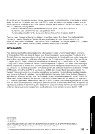 Sin embargo, son los aspectos técnicos los que van a concitar nuestra atención y, en particular, el análisis
de los documentos publicados en el verano de 2010 y cuyos resultados quizá puedan empezar a verse,
siendo optimistas, en el mes en el que se celebran estas XII Jornadas Españolas de Documentación. Los
tres documentos son los siguientes:
      • Definition of the Europeana Data Model elements6 de 30 de julio de 2010, versión 5.2.
      • Europeana Data Model Primer7 de 5 de agosto de 2010
      • Functional Specification for the Europeana Danube Release8 de 31 agosto de 2010

Palabras clave: Europeana Data Model, Linked Library Data, Linked Open Data, Agenda Digital 2020,
Europeana, Hispana, Bibliotecas Digitales, Bibliotecas Virtuales, Modelos de datos semánticos,
Keywords: Europeana Data Model, Linked Library Data, Linked Open Data, Digital Agenda 2020, Europea-
na, Hispana, Digital Libraries, Virtual Libraries, Semantic data models for libraries.

INTRODUCCIÓN

Para alcanzar la actual fase de Europeana ha sido necesario realizar un camino jalonado de normativa.
El 28 de abril de 2005, seis Jefes de Estado o de Gobierno dirigieron una propuesta al Presidente de la
Comisión Europea para apoyar la coordinación de las actividades de digitalización que venían desarrollán-
dose en Europa y constituir una Biblioteca Digital Europea9 En 2006 se lanzó el proyecto European Digital
Library Project (EDLProject o EDL) que basándose en los desarrollos y funcionalidades de The European
Library10 creó a finales de enero de 2008 la primera maqueta de Europeana. Uno de los principales logros
de este proyecto fue el análisis de la situación y necesidades de interoperabilidad entre archivos, bibliote-
cas y museos y la acertada propuesta11, en nuestra opinión, del protocolo Open Archives Initiative-Protocol
for Metadata Harvesting (OAI-PMH). Los esfuerzos de EDL para recoger tanto las experiencias de The
European Library como de otros proyectos y establecer un marco de interoperabilidad quedan reflejados
en el documento Towards metadata interoperability between Archives, Audio-Visual Archives, Museums
and Libraries: What can we learn from The European Library metadata interoperability model? (2007). De
hecho, la implantación efectiva de OAI-PMH no se realizó en Europeana, una vez finalizado ya el proyecto
EDL, hasta su apertura en noviembre de 2008 y aún así no todas las colecciones digitales se han incorpo-
rado por medio de este protocolo. Esto puede apreciarse en que el incremento del número de registros de
aquellos proveedores de contenido que no disponen de este protocolo se mantiene prácticamente fijo. Sin
embargo, el gran avance de Europeana no puede atribuirse sino a la implementación de OAI-PMH.

                                                                                                                                                                   Comunicaciones




6
  http://goo.gl/fy50g
7
  http://goo.gl/8bYKg
8
  http://goo.gl/36d1a
9
  http://goo.gl/8vlsJ
10
   Hay una línea de continuidad que va desde el proyecto inicial de The European Library (TEL) al que siguió TEL-ME-MORE con el objetivo de expandir la
formación de una biblioteca digital europea incluyendo a más instituciones que las bibliotecas nacionales, núcleo de TEL y que a su vez fue el predecesor
de European Digital Library Project. The European Library es en la actualidad uno de los agregadores de Europeana.
[http://goo.gl/9WUP]
11
     D1.1 Towards metadata interoperability between Archives, Audio-Visual Archives, Museums and Libraries [http://goo.gl/2U4jq]                            [31]
 