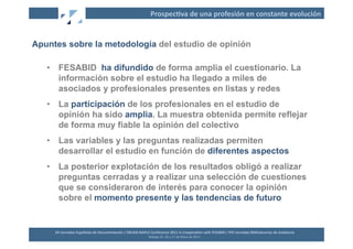 Prospec2va	
  de	
  una	
  profesión	
  en	
  constante	
  evolución	
  


Apuntes sobre la metodología del estudio de opinión

   •  FESABID ha difundido de forma amplia el cuestionario. La
      información sobre el estudio ha llegado a miles de
      asociados y profesionales presentes en listas y redes
   •  La participación de los profesionales en el estudio de
      opinión ha sido amplia. La muestra obtenida permite reflejar
      de forma muy fiable la opinión del colectivo
   •  Las variables y las preguntas realizadas permiten
      desarrollar el estudio en función de diferentes aspectos
   •  La posterior explotación de los resultados obligó a realizar
      preguntas cerradas y a realizar una selección de cuestiones
      que se consideraron de interés para conocer la opinión
      sobre el momento presente y las tendencias de futuro


     XII	
  Jornadas	
  Españolas	
  de	
  Documentación	
  /	
  EBLIDA-­‐NAPLE	
  Conference	
  2011	
  in	
  Coopera2on	
  with	
  FESABID	
  /	
  XVI	
  Jornadas	
  Bibliotecarias	
  de	
  Andalucía	
  
                                                                                  Málaga	
  25,	
  26	
  y	
  27	
  de	
  Mayo	
  de	
  2011	
  
 