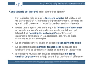 Prospec2va	
  de	
  una	
  profesión	
  en	
  constante	
  evolución	
  


Conclusiones del presente en el estudio de opinión

  •  Hay coincidencia en que la forma de trabajar del profesional
     de la información ha cambiado significativamente, pero no en
     que el perfil profesional necesite cambiar sustancialmente
  •  Existe una mayoría que piensa que la formación universitaria
     no se adecua lo suficiente a las necesidades del mercado
     laboral. Las necesidades de formación continua son
     claramente reflejadas en las opiniones, sobre todo en lo
     relacionado con tecnologías
  •  La impresión general es de un escaso reconocimiento social
  •  La adaptación a los cambios tecnológicos se realiza con
     facilidad, que se consideran factor de cambio en la actividad
  •  El colectivo muestra un elevado acuerdo que no desea
     cambiar de puesto de trabajo en un área profesional diferente

    XII	
  Jornadas	
  Españolas	
  de	
  Documentación	
  /	
  EBLIDA-­‐NAPLE	
  Conference	
  2011	
  in	
  Coopera2on	
  with	
  FESABID	
  /	
  XVI	
  Jornadas	
  Bibliotecarias	
  de	
  Andalucía	
  
                                                                                 Málaga	
  25,	
  26	
  y	
  27	
  de	
  Mayo	
  de	
  2011	
  
 
