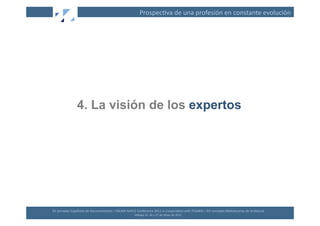 Prospec(va	
  de	
  una	
  profesión	
  en	
  constante	
  evolución	
  




                       4. La visión de los expertos




XII	
  Jornadas	
  Españolas	
  de	
  Documentación	
  /	
  EBLIDA-­‐NAPLE	
  Conference	
  2011	
  in	
  Coopera(on	
  with	
  FESABID	
  /	
  XVI	
  Jornadas	
  Bibliotecarias	
  de	
  Andalucía	
  
                                                                             Málaga	
  25,	
  26	
  y	
  27	
  de	
  Mayo	
  de	
  2011	
  
 