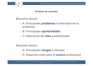 Prospec(va	
  de	
  una	
  profesión	
  en	
  constante	
  evolución	
  


                                                                Ámbitos de consulta


 Situación actual:
               –  A. Principales problemas o amenazas de la
                  profesión
               –  B. Principales oportunidades
               –  C. Valoración de roles profesionales


 Situación futura:
               –  D. Principales riesgos a afrontar
               –  E. Aspectos clave para el avance profesional

XII	
  Jornadas	
  Españolas	
  de	
  Documentación	
  /	
  EBLIDA-­‐NAPLE	
  Conference	
  2011	
  in	
  Coopera(on	
  with	
  FESABID	
  /	
  XVI	
  Jornadas	
  Bibliotecarias	
  de	
  Andalucía	
  
                                                                             Málaga	
  25,	
  26	
  y	
  27	
  de	
  Mayo	
  de	
  2011	
  
 