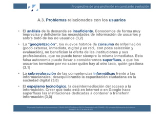 Prospec(va	
  de	
  una	
  profesión	
  en	
  constante	
  evolución	
  


                        A.3. Problemas relacionados con los usuarios

•  El análisis de la demanda es insuficiente. Conocemos de forma muy
   imprecisa y deficiente las necesidades de información de usuarios y
   sobre todo de los no usuarios (3,2)
•  La “googlelización”, los nuevos hábitos de consumo de información
   (poco extensa, inmediata, digital y en red, con poca selección y
   evaluación), no benefician la oferta de las instituciones y sus
   profesionales, que no puede tener siempre la misma inmediatez. Esta
   falsa autonomía puede llevar a considerarnos superfluos, a que los
   usuarios terminen por no saber quién hay al otro lado, quién gestiona
   (3,1)
•  La sobrevaloración de las competencias informáticas frente a las
   informacionales, desequilibrando la capacitación ciudadana en la
   sociedad digital (3,0)
•  El espejismo tecnológico, la desintermediación del acceso a la
   información. Creer que todo está en Internet o en Google hace
   superfluas las instituciones dedicadas a contener o transferir
   información (3,0)

     XII	
  Jornadas	
  Españolas	
  de	
  Documentación	
  /	
  EBLIDA-­‐NAPLE	
  Conference	
  2011	
  in	
  Coopera(on	
  with	
  FESABID	
  /	
  XVI	
  Jornadas	
  Bibliotecarias	
  de	
  Andalucía	
  
                                                                                  Málaga	
  25,	
  26	
  y	
  27	
  de	
  Mayo	
  de	
  2011	
  
 