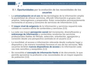 Prospec(va	
  de	
  una	
  profesión	
  en	
  constante	
  evolución	
  

   B.1. Oportunidades por la evolución de las necesidades de los
                              usuarios
•  La universalización en el uso de las tecnologías de la información amplía
   la posibilidad de ofrecer servicios, difundir información a grupos más
   amplios, heterogéneos y preparados. Estar conectados permanentemente
   incrementa el acceso y consumo de servicios de información (3,5)
•  El mayor nivel de exigencia de la información y servicios requerirá más
   calidad en nuestra oferta de contenidos y servicios (3,5)
•  La cada vez mayor percepción social del incremento, diversificación y
   sobrecarga de información y contenidos revaloriza los servicios
   profesionales fiables de filtrado, selección, orientación, agregación y
   conexión desde una perspectiva centrada en el usuario (3,3)
•  La movilidad, el acceso a información relevante desde cualquier lugar y
   dispositivo y de manera inmediata favorece el uso de los servicios. Más
   usuarios tendrán nuevos dispositivos de acceso a la información cada
   vez más sencillos y asequibles (3,3)
•  Se consolida el concepto de información frente al de documento, lo que
   permite aproximar la profesión a las necesidades de un mayor espectro
   de población (3,0)

      XII	
  Jornadas	
  Españolas	
  de	
  Documentación	
  /	
  EBLIDA-­‐NAPLE	
  Conference	
  2011	
  in	
  Coopera(on	
  with	
  FESABID	
  /	
  XVI	
  Jornadas	
  Bibliotecarias	
  de	
  Andalucía	
  
                                                                                   Málaga	
  25,	
  26	
  y	
  27	
  de	
  Mayo	
  de	
  2011	
  
 