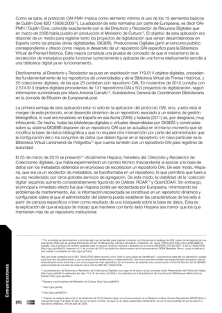 Como se sabe, el protocolo OAI-PMH implica como elemento mínimo el uso de los 15 elementos básicos
                 de Dublin Core (ISO 15836:200912). La adopción de esta normativa por parte de Europeana, es decir OAI-
                 PMH / Dublin Core, coincidía exactamente con la del Directorio y Recolector de Recursos Digitales que
                 en marzo de 2006 había puesto en producción el Ministerio de Cultura13. El objetivo de esta aplicación era
                 disponer de un medio para registrar tanto los proyectos de digitalización que venían desarrollándose en
                 España como las propias obras digitalizadas. DIGIBÍS, Producciones Digitales ganó el concurso público
                 correspondiente y ofreció como mejora el desarrollo de un repositorio OAI específico para la Biblioteca
                 Virtual de Prensa Histórica. Esta mejora constituía una prueba de concepto de que el mecanismo de la
                 recolección de metadatos podría funcionar correctamente y aplicarse de una forma relativamente sencilla a
                 una biblioteca digital ya en funcionamiento.

                 Efectivamente, el Directorio y Recolector se puso en explotación con 119.014 objetos digitales, proceden-
                 tes fundamentalmente de los repositorios de universidades y de la Biblioteca Virtual de Prensa Histórica, y
                 55 colecciones digitales, de las que 25 contaban con repositorio OAI. En noviembre de 2010 contaba con
                 2.574.913 objetos digitales procedentes de 131 repositorios OAI y 503 proyectos de digitalización, según
                 información suministrada por María Antonia Carrato14, Subdirectora General de Coordinación Bibliotecaria
                 en la Jornada de Difusión de EuropeanaLocal.

                 La primera ventaja de esta aplicación está no sólo en la aplicación del protocolo OAI, sino, y esto está al
                 margen de este protocolo, en el desarrollo dinámico de un repositorio asociado a un sistema de gestión
                 bibliográfica, lo cual era novedoso en España en esa fecha (2006) y todavía (2011) es, por desgracia, muy
                 infrecuente. De hecho, todas las bibliotecas digitales o virtuales desarrolladas por DIGIBÍS y construidas
                 sobre su sistema DIGIBIB disponen de un repositorio OAI que se actualiza en el mismo momento que se
                 modifica la base de datos bibliográfica y que no requiere otra intervención por parte del administrador que
                 la configuración del o los conjuntos de datos que deben figurar en el repositorio. Un caso particular es la
                 Biblioteca Virtual Larramendi de Polígrafos15 que cuenta también con un repositorio OAI para registros de
                 autoridad.

                 El 25 de marzo de 2010 se presentó16 oficialmente Hispana, heredera del Directorio y Recolector de
                 Colecciones digitales, que había experimentado un cambio técnico trascendental al asociar a la base de
                 datos con los metadatos obtenidos en el proceso de recolección un repositorio OAI. De este modo, Hispa-
                 na, que era ya un recolector de metadatos, se transformaba en un repositorio, lo que permitiría que fuera a
                 su vez recolectado por otros grandes servicios de agregación. De este modo, la visibilidad de la ‘colección
                 digital’ española aumentó considerablemente figurando en OAIster, ROAR17 y OpenDOAR. Sin embargo,
                 el principal e inmediato efecto fue que Hispana podía ser recolectada por Europeana, minimizando los
                 problemas de mantenimiento. Así, la información recolectada se constituyó en un repositorio dinámico y
                 configurable sobre el que el administrador del sistema puede establecer las características de los sets a
                 partir de campos específicos o bien como resultado de una búsqueda sobre la base de datos. Esta es
                 la explicación de que el equipo de trabajo que mantiene con tanto éxito Hispana sea menor que los que
                 mantienen más de un repositorio institucional.




                               12
                                 Por su interés acostumbramos a recordar algo que es familiar para quienes consultan con frecuencia el catálogo de ISO; cada norma dispone de una
                               suscripción RSS que da puntual información de las modificaciones, cambios de estado, revisiones, etc. Así la 15836:2003 [http://goo.gl/WOe8M] ha
                               pasado, tras el proceso de revisión realizado para incorporar cambios menores y alinearla con la norma ANSI/NISO Z39.85:2007, a ser la 15836:2009
                               [http://goo.gl/mRp23]. Además, el 11 de octubre de 2010 se publicó la última revisión de la recomendación DCMI Metadata Terms, cuyas modificacio-
                               nes pueden consultarse en http://goo.gl/Tvbqt

                               Hay que tener presente que la ISO 15836:2009 define recurso como “todo lo que pueda ser identificado” y proporciona para ello los elementos usuales
                               para todo tipo de aplicaciones y que no proporciona detalle para su implementación. Esto hace que este modelo sea especialmente apropiado para el
                               entendimiento entre dominios o con otros esquemas más específicos. En el momento de redactar esta comunicación el Comité Técnico 50 de AENOR
                               está procediendo a la fase de votación de la norma UNE-ISO 15836:2009.
Comunicaciones




                               13
                                 La presentación del Directorio y Recolector de Colecciones Digitales tuvo lugar en el marco de las Jornadas sobre Preservación del Patrimonio Digital
                               [http://goo.gl/fwKk1] celebradas los días 14 al 16 de marzo de 2006 y fue realizada por la Subdirectora de Coordinación Bibliotecaria María Antonia
                               Carrato http://goo.gl/xJEne
                               14
                                    Hispana y las iniciativas del Ministerio de Cultura. [http://goo.gl/jkNX1]
                               15
                                    http://goo.gl/zbItj
                               16
                                    http://goo.gl/hNOCm
                               17
                                 Cuando se redacta esta nota [1 de diciembre de 2010] Hispana figura en primera posición en el Registry of Open Access Repositories (ROAR) [http://
                               roar.eprints.org/]. Fue dado de alta ya con el nuevo nombre, aunque no se había presentado oficialmente, ya con la funcionalidad de ser recolector y
                 [32]          repositorio dinámico, el 8 de abril de 2008.
 
