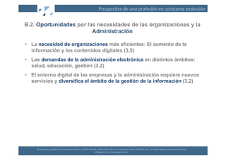 Prospec(va	
  de	
  una	
  profesión	
  en	
  constante	
  evolución	
  


B.2. Oportunidades por las necesidades de las organizaciones y la
                         Administración

•  La necesidad de organizaciones más eficientes: El aumento de la
   información y los contenidos digitales (3,5)
•  Las demandas de la administración electrónica en distintos ámbitos:
   salud, educación, gestión (3,2)
•  El entorno digital de las empresas y la administración requiere nuevos
   servicios y diversifica el ámbito de la gestión de la información (3,2)




     XII	
  Jornadas	
  Españolas	
  de	
  Documentación	
  /	
  EBLIDA-­‐NAPLE	
  Conference	
  2011	
  in	
  Coopera(on	
  with	
  FESABID	
  /	
  XVI	
  Jornadas	
  Bibliotecarias	
  de	
  Andalucía	
  
                                                                                  Málaga	
  25,	
  26	
  y	
  27	
  de	
  Mayo	
  de	
  2011	
  
 