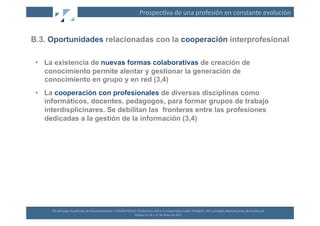 Prospec(va	
  de	
  una	
  profesión	
  en	
  constante	
  evolución	
  


B.3. Oportunidades relacionadas con la cooperación interprofesional

 •  La existencia de nuevas formas colaborativas de creación de
    conocimiento permite alentar y gestionar la generación de
    conocimiento en grupo y en red (3,4)
 •  La cooperación con profesionales de diversas disciplinas como
    informáticos, docentes, pedagogos, para formar grupos de trabajo
    interdisplicinares. Se debilitan las fronteras entre las profesiones
    dedicadas a la gestión de la información (3,4)




      XII	
  Jornadas	
  Españolas	
  de	
  Documentación	
  /	
  EBLIDA-­‐NAPLE	
  Conference	
  2011	
  in	
  Coopera(on	
  with	
  FESABID	
  /	
  XVI	
  Jornadas	
  Bibliotecarias	
  de	
  Andalucía	
  
                                                                                   Málaga	
  25,	
  26	
  y	
  27	
  de	
  Mayo	
  de	
  2011	
  
 
