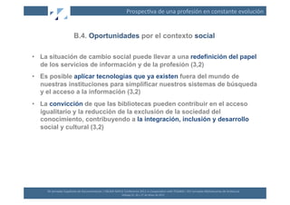 Prospec(va	
  de	
  una	
  profesión	
  en	
  constante	
  evolución	
  


                                B.4. Oportunidades por el contexto social

•  La situación de cambio social puede llevar a una redefinición del papel
   de los servicios de información y de la profesión (3,2)
•  Es posible aplicar tecnologías que ya existen fuera del mundo de
   nuestras instituciones para simplificar nuestros sistemas de búsqueda
   y el acceso a la información (3,2)
•  La convicción de que las bibliotecas pueden contribuir en el acceso
   igualitario y la reducción de la exclusión de la sociedad del
   conocimiento, contribuyendo a la integración, inclusión y desarrollo
   social y cultural (3,2)




     XII	
  Jornadas	
  Españolas	
  de	
  Documentación	
  /	
  EBLIDA-­‐NAPLE	
  Conference	
  2011	
  in	
  Coopera(on	
  with	
  FESABID	
  /	
  XVI	
  Jornadas	
  Bibliotecarias	
  de	
  Andalucía	
  
                                                                                  Málaga	
  25,	
  26	
  y	
  27	
  de	
  Mayo	
  de	
  2011	
  
 