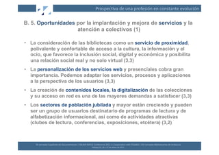 Prospec(va	
  de	
  una	
  profesión	
  en	
  constante	
  evolución	
  

B. 5. Oportunidades por la implantación y mejora de servicios y la
                    atención a colectivos (1)

•  La consideración de las bibliotecas como un servicio de proximidad,
   polivalente y confortable de acceso a la cultura, la información y el
   ocio, que favorece la inclusión social, digital y económica y posibilita
   una relación social real y no solo virtual (3,3)
•  La personalización de los servicios web y presenciales cobra gran
   importancia. Podemos adaptar los servicios, procesos y aplicaciones
   a la perspectiva de los usuarios (3,3)
•  La creación de contenidos locales, la digitalización de las colecciones
   y su acceso en red es una de las mayores demandas a satisfacer (3,3)
•  Los sectores de población jubilada y mayor están creciendo y pueden
   ser un grupo de usuarios destinatario de programas de lectura y de
   alfabetización informacional, así como de actividades atractivas
   (clubes de lectura, conferencias, exposiciones, etcétera) (3,2)



     XII	
  Jornadas	
  Españolas	
  de	
  Documentación	
  /	
  EBLIDA-­‐NAPLE	
  Conference	
  2011	
  in	
  Coopera(on	
  with	
  FESABID	
  /	
  XVI	
  Jornadas	
  Bibliotecarias	
  de	
  Andalucía	
  
                                                                                  Málaga	
  25,	
  26	
  y	
  27	
  de	
  Mayo	
  de	
  2011	
  
 
