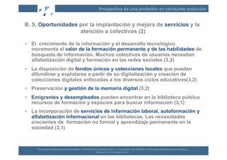 Prospec(va	
  de	
  una	
  profesión	
  en	
  constante	
  evolución	
  


B. 5. Oportunidades por la implantación y mejora de servicios y la
                    atención a colectivos (2)

•  El crecimiento de la información y el desarrollo tecnológico
   incrementa el valor de la formación permanente y de las habilidades de
   búsqueda de información. Muchos colectivos de usuarios necesitan
   alfabetización digital y formación en las redes sociales (3,2)
•  La disposición de fondos únicos y colecciones locales que pueden
   difundirse y explotarse a partir de su digitalización y creación de
   colecciones digitales enfocadas a los diversos ciclos educativos(3,2)
•  Preservación y gestión de la memoria digital (3,2)
•  Emigrantes y desempleados pueden encontrar en la biblioteca pública
   recursos de formación y espacios para buscar información (3,1)
•  La incorporación de servicios de información laboral, autoformación y
   alfabetización informacional en las bibliotecas. Las necesidades
   crecientes de formación no formal y aprendizaje permanente en la
   sociedad (3,1)



     XII	
  Jornadas	
  Españolas	
  de	
  Documentación	
  /	
  EBLIDA-­‐NAPLE	
  Conference	
  2011	
  in	
  Coopera(on	
  with	
  FESABID	
  /	
  XVI	
  Jornadas	
  Bibliotecarias	
  de	
  Andalucía	
  
                                                                                  Málaga	
  25,	
  26	
  y	
  27	
  de	
  Mayo	
  de	
  2011	
  
 