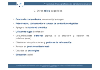 Prospec(va	
  de	
  una	
  profesión	
  en	
  constante	
  evolución	
  


                                                       C. Otros roles sugeridos


•  Gestor de comunidades, community manager
•  Preservador, conservador o curator de contenidos digitales
•  Apoyo a la actividad científica
•  Gestor de flujos de trabajo
•  Documentalista editorial (apoyo a la creación y edición de
   publicaciones)
•  Diseñador de aplicaciones y políticas de información
•  Asesor en posicionamiento web
•  Creador de ontologías
•  Educador social



   XII	
  Jornadas	
  Españolas	
  de	
  Documentación	
  /	
  EBLIDA-­‐NAPLE	
  Conference	
  2011	
  in	
  Coopera(on	
  with	
  FESABID	
  /	
  XVI	
  Jornadas	
  Bibliotecarias	
  de	
  Andalucía	
  
                                                                                Málaga	
  25,	
  26	
  y	
  27	
  de	
  Mayo	
  de	
  2011	
  
 