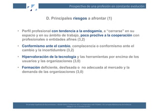 Prospec(va	
  de	
  una	
  profesión	
  en	
  constante	
  evolución	
  


                                           D. Principales riesgos a afrontar (1)


•  Perfil profesional con tendencia a la endogamia, a “cerrarse” en su
   espacio y en su ámbito de trabajo, poco proclive a la cooperación con
   profesionales o entidades afines (3,2)
•  Conformismo ante el cambio, complacencia o conformismo ante el
   cambio y la incertidumbre (3,2)
•  Hipervaloración de la tecnología y las herramientas por encima de los
   usuarios y las organizaciones (3,0)
•  Formación deficiente, desfasada o no adecuada al mercado y la
   demanda de las organizaciones (3,0)




     XII	
  Jornadas	
  Españolas	
  de	
  Documentación	
  /	
  EBLIDA-­‐NAPLE	
  Conference	
  2011	
  in	
  Coopera(on	
  with	
  FESABID	
  /	
  XVI	
  Jornadas	
  Bibliotecarias	
  de	
  Andalucía	
  
                                                                                  Málaga	
  25,	
  26	
  y	
  27	
  de	
  Mayo	
  de	
  2011	
  
 