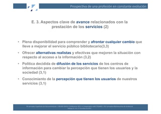 Prospec(va	
  de	
  una	
  profesión	
  en	
  constante	
  evolución	
  



              E. 3. Aspectos clave de avance relacionados con la
                         prestación de los servicios (2)


•  Plena disponibilidad para comprender y afrontar cualquier cambio que
   lleve a mejorar el servicio público bibliotecario(3,3)
•  Ofrecer alternativas realistas y efectivas que mejoren la situación con
   respecto al acceso a la información (3,2)
•  Política decidida de difusión de los servicios de los centros de
   información para cambiar la percepción que tienen los usuarios y la
   sociedad (3,1)
•  Conocimiento de la percepción que tienen los usuarios de nuestros
   servicios (3,1)




     XII	
  Jornadas	
  Españolas	
  de	
  Documentación	
  /	
  EBLIDA-­‐NAPLE	
  Conference	
  2011	
  in	
  Coopera(on	
  with	
  FESABID	
  /	
  XVI	
  Jornadas	
  Bibliotecarias	
  de	
  Andalucía	
  
                                                                                  Málaga	
  25,	
  26	
  y	
  27	
  de	
  Mayo	
  de	
  2011	
  
 