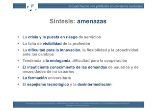 Prospec(va	
  de	
  una	
  profesión	
  en	
  constante	
  evolución	
  



                                                 Síntesis: amenazas

  La crisis y la puesta en riesgo de servicios
  La falta de visibilidad de la profesión
  La dificultad para la innovación, la flexibilidad y la proactividad
   ante los cambios
  Tendencia a la endogamia, dificultad para la cooperación
  El insuficiente conocimiento de las demandas de usuarios y de
   necesidades de no usuarios
  La formación universitaria
  El espejismo tecnológico y la desintermediación



    XII	
  Jornadas	
  Españolas	
  de	
  Documentación	
  /	
  EBLIDA-­‐NAPLE	
  Conference	
  2011	
  in	
  Coopera(on	
  with	
  FESABID	
  /	
  XVI	
  Jornadas	
  Bibliotecarias	
  de	
  Andalucía	
  
                                                                                 Málaga	
  25,	
  26	
  y	
  27	
  de	
  Mayo	
  de	
  2011	
  
 