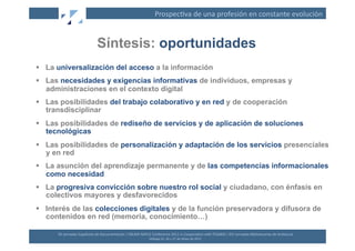 Prospec(va	
  de	
  una	
  profesión	
  en	
  constante	
  evolución	
  


                                       Síntesis: oportunidades
  La universalización del acceso a la información
  Las necesidades y exigencias informativas de individuos, empresas y
   administraciones en el contexto digital
  Las posibilidades del trabajo colaborativo y en red y de cooperación
   transdisciplinar
  Las posibilidades de rediseño de servicios y de aplicación de soluciones
   tecnológicas
  Las posibilidades de personalización y adaptación de los servicios presenciales
   y en red
  La asunción del aprendizaje permanente y de las competencias informacionales
   como necesidad
  La progresiva convicción sobre nuestro rol social y ciudadano, con énfasis en
   colectivos mayores y desfavorecidos
  Interés de las colecciones digitales y de la función preservadora y difusora de
   contenidos en red (memoria, conocimiento…)

      XII	
  Jornadas	
  Españolas	
  de	
  Documentación	
  /	
  EBLIDA-­‐NAPLE	
  Conference	
  2011	
  in	
  Coopera(on	
  with	
  FESABID	
  /	
  XVI	
  Jornadas	
  Bibliotecarias	
  de	
  Andalucía	
  
                                                                                   Málaga	
  25,	
  26	
  y	
  27	
  de	
  Mayo	
  de	
  2011	
  
 