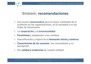 Prospec(va	
  de	
  una	
  profesión	
  en	
  constante	
  evolución	
  




                       Síntesis: recomendaciones

  Una acción comunicativa para la mayor visibilidad de la
   profesión en las organizaciones, en la sociedad y en las
   redes de información
  La cooperación y la transversalidad
  Flexibilidad y adaptación a los cambios
  Intensificación y mejora de la formación inicial y continua
  Conocimiento de los usuarios: sus necesidades y su
   percepción
  Dar calidad y evidencias de nuestra utilidad



XII	
  Jornadas	
  Españolas	
  de	
  Documentación	
  /	
  EBLIDA-­‐NAPLE	
  Conference	
  2011	
  in	
  Coopera(on	
  with	
  FESABID	
  /	
  XVI	
  Jornadas	
  Bibliotecarias	
  de	
  Andalucía	
  
                                                                             Málaga	
  25,	
  26	
  y	
  27	
  de	
  Mayo	
  de	
  2011	
  
 