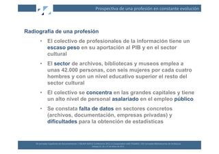 Prospec(va	
  de	
  una	
  profesión	
  en	
  constante	
  evolución	
  



Radiografía de una profesión
         •  El colectivo de profesionales de la información tiene un
            escaso peso en su aportación al PIB y en el sector
            cultural
         •  El sector de archivos, bibliotecas y museos emplea a
            unas 42.000 personas, con seis mujeres por cada cuatro
            hombres y con un nivel educativo superior el resto del
            sector cultural
         •  El colectivo se concentra en las grandes capitales y tiene
            un alto nivel de personal asalariado en el empleo público
         •  Se constata falta de datos en sectores concretos
            (archivos, documentación, empresas privadas) y
            dificultades para la obtención de estadísticas


    XII	
  Jornadas	
  Españolas	
  de	
  Documentación	
  /	
  EBLIDA-­‐NAPLE	
  Conference	
  2011	
  in	
  Coopera(on	
  with	
  FESABID	
  /	
  XVI	
  Jornadas	
  Bibliotecarias	
  de	
  Andalucía	
  
                                                                                 Málaga	
  25,	
  26	
  y	
  27	
  de	
  Mayo	
  de	
  2011	
  
 