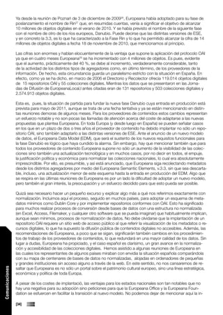 Ya desde la reunión de Poznań de 3 de diciembre de 200926, Europeana había adoptado para su fase de
                 poslanzamiento el nombre de Rin27 que, en resumidas cuentas, venía a significar el objetivo de alcanzar
                 10 millones de objetos digitales en el verano de 2010. Y se había previsto el nombre de la siguiente fase
                 con el nombre de otro de los ríos europeos, Danubio. Puede decirse que las distintas versiones de ESE,
                 y en concreto la 3.3, es lo que ha caracterizado a la Fase Rin y lo que ha permitido alcanzar la cifra de 14
                 millones de objetos digitales a fecha 18 de noviembre de 2010, que mencionamos al principio.

                 Las cifras son enormes y hablan elocuentemente de la ventaja que supone la aplicación del protocolo OAI
                 ya que en cuatro meses Europeana28 se ha incrementado con 4 millones de objetos. Es pues, evidente
                 que el aumento, prácticamente del 40 %, se debe al incremento, verdaderamente considerable, tanto
                 de la actividad de los distintos tipos de agregadores como, en último término, de los proveedores de la
                 información. De hecho, esta circunstancia guarda un paralelismo estricto con la situación en España. En
                 efecto, como ya se ha dicho, en marzo de 2006 el Directorio y Recolector ofrecía 119.014 objetos digitales
                 de 15 repositorios OAI y 55 colecciones digitales. Mientras los datos que se presentaron en las Jorna-
                 das de Difusión de EuropeanaLocal,l antes citadas eran de 131 repositorios y 503 colecciones digitales y
                 2.574.913 objetos digitales.

                 Esta es, pues, la situación de partida para fundar la nueva fase Danubio cuya entrada en producción está
                 prevista para mayo de 2011, aunque se trata de una fecha tentativa y ya se están mencionando en distin-
                 tas reuniones demoras de algunos meses. Para los proveedores de contenidos estos cambios representan
                 un esfuerzo notable y no son pocas las llamadas de atención acerca del coste de adaptarse a las nuevas
                 propuestas que plantea Europeana. En toda Europa (y desde luego en España) se pueden señalar casos
                 en los que en un plazo de dos o tres años el proveedor de contenido ha debido implantar no sólo un repo-
                 sitorio OAI, sino también adaptarlo a las distintas versiones de ESE. Ante el anuncio de un nuevo modelo
                 de datos, el Europeana Data Model (EDM), que será el sustento de los nuevos requisitos funcionales para
                 la fase Danubio es lógico que haya cundido la alarma. Sin embargo, hay que mencionar también que para
                 todos los proveedores de contenido Europeana supone no sólo un aumento de la visibilidad de las colec-
                 ciones sino también una actualización tecnológica y en muchos casos, por no decir en todos, el empuje,
                 la justificación política y económica para normalizar las colecciones nacionales, lo cual era absolutamente
                 imprescindible. Por ello, es presumible, y así está anunciado, que Europeana siga recolectando metadatos
                 desde los distintos agregadores por medio del Europeana Semantic Elements, v.3.3, sin que sea descarta-
                 ble, incluso, una actualización menor de este esquema hasta la entrada en producción del EDM. Algo que
                 se respira en las últimas reuniones de Europeana es por un lado la dificultad de adoptar un nuevo modelo,
                 pero también el gran interés, la preocupación y un esfuerzo decidido para que esto pueda ser posible.

                 Quizá sea necesario hacer un pequeño excurso y explicar algo más a qué nos referimos exactamente con
                 normalización. Incluimos aquí el proceso, seguido en muchos países, para adoptar un esquema de meta-
                 datos mínimos como Dublin Core y por implementar repositorios conformes con OAI. Esto ha significado
                 para muchos realizar procesos de conversión desde bases de datos con una estructura no normalizada
                 (en Excel, Access, Filemaker, y cualquier otro software que se pueda imaginar) que habitualmente implican,
                 aunque sean mínimos, procesos de normalización de datos. No debe olvidarse que la implantación de un
                 repositorio OAI requiere un sitio web de acceso público al que referir la visualización de los metadatos o re-
                 cursos digitales, lo que ha supuesto la difusión pública de contenidos digitales no accesibles. Además, las
                 recomendaciones de Europeana, a poco que se sigan, significarán también cambios en los procedimien-
                 tos de trabajo de los proveedores de contenidos, lo que redundará en una mayor calidad de los datos. Sin
                 lugar a dudas, Europeana ha propiciado, y el caso español es clarísimo, un gran avance en la normaliza-
                 ción y accesibilidad de las colecciones digitales. Hemos asistido a algunas reuniones de Europeana en
                 las cuales los representantes de algunos países miraban con envidia la situación española comparándola
                 con su mapa de centenares de bases de datos no normalizadas, alojadas en ordenadores de pequeñas
                 y grandes instituciones sin acceso alguno a través de la web. En este sentido, no nos cansaremos de re-
                 saltar que Europeana es no sólo un portal sobre el patrimonio cultural europeo, sino una línea estratégica,
Comunicaciones




                 económica y política de toda Europa.

                 A pesar de los costes de implantació, las ventajas para los estados nacionales son tan notables que no
                 hay una negativa para su adopción sino peticiones para que la Europeana Office y la Europeana Foun-
                 dation se esfuercen en facilitar la transición al nuevo modelo. No podemos dejar de mencionar aquí la in-

                 [34]
 