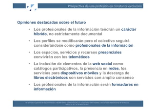 Prospec(va	
  de	
  una	
  profesión	
  en	
  constante	
  evolución	
  



Opiniones destacadas sobre el futuro
         •  Los profesionales de la información tendrán un carácter
            híbrido, no estrictamente documental
         •  Los perfiles se modificarán pero el colectivo seguirá
            considerándose como profesionales de la información
         •  Los espacios, servicios y recursos presenciales
            convivirán con los telemáticos
         •  La inclusión de elementos de la web social como
            catálogos participativos, la presencia en redes, los
            servicios para dispositivos móviles y la descarga de
            libros electrónicos son servicios con amplio consenso
         •  Los profesionales de la información serán formadores en
            información


    XII	
  Jornadas	
  Españolas	
  de	
  Documentación	
  /	
  EBLIDA-­‐NAPLE	
  Conference	
  2011	
  in	
  Coopera(on	
  with	
  FESABID	
  /	
  XVI	
  Jornadas	
  Bibliotecarias	
  de	
  Andalucía	
  
                                                                                 Málaga	
  25,	
  26	
  y	
  27	
  de	
  Mayo	
  de	
  2011	
  
 