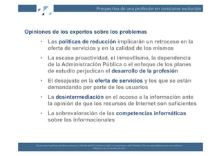 Prospec(va	
  de	
  una	
  profesión	
  en	
  constante	
  evolución	
  



Opiniones de los expertos sobre los problemas
         •  Las políticas de reducción implicarán un retroceso en la
            oferta de servicios y en la calidad de los mismos
         •  La escasa proactividad, el inmovilismo, la dependencia
            de la Administración Pública o el enfoque de los planes
            de estudio perjudican el desarrollo de la profesión
         •  El desajuste en la oferta de servicios y los que se están
            demandando por parte de los usuarios
         •  La desintermediación en el acceso a la información ante
            la opinión de que los recursos de Internet son suficientes
         •  La sobrevaloración de las competencias informáticas
            sobre las informacionales



    XII	
  Jornadas	
  Españolas	
  de	
  Documentación	
  /	
  EBLIDA-­‐NAPLE	
  Conference	
  2011	
  in	
  Coopera(on	
  with	
  FESABID	
  /	
  XVI	
  Jornadas	
  Bibliotecarias	
  de	
  Andalucía	
  
                                                                                 Málaga	
  25,	
  26	
  y	
  27	
  de	
  Mayo	
  de	
  2011	
  
 