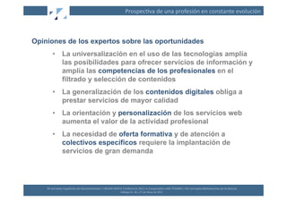 Prospec(va	
  de	
  una	
  profesión	
  en	
  constante	
  evolución	
  



Opiniones de los expertos sobre las oportunidades
         •  La universalización en el uso de las tecnologías amplía
            las posibilidades para ofrecer servicios de información y
            amplía las competencias de los profesionales en el
            filtrado y selección de contenidos
         •  La generalización de los contenidos digitales obliga a
            prestar servicios de mayor calidad
         •  La orientación y personalización de los servicios web
            aumenta el valor de la actividad profesional
         •  La necesidad de oferta formativa y de atención a
            colectivos específicos requiere la implantación de
            servicios de gran demanda




    XII	
  Jornadas	
  Españolas	
  de	
  Documentación	
  /	
  EBLIDA-­‐NAPLE	
  Conference	
  2011	
  in	
  Coopera(on	
  with	
  FESABID	
  /	
  XVI	
  Jornadas	
  Bibliotecarias	
  de	
  Andalucía	
  
                                                                                 Málaga	
  25,	
  26	
  y	
  27	
  de	
  Mayo	
  de	
  2011	
  
 