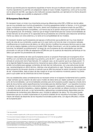 fluencia que tendrá para los repositorios españoles el hecho de que el software sobre el que están creados
muchos repositorios no permita una adaptación rápida al nuevo modelo. Esperemos, como ya ha ocurrido
con la adopción de ESE, que alguna otra institución europea (española, por ejemplo) en la misma situación
desarrolle el código que posibilite la adaptación a EDM.

El Europeana Data Model

Es necesario hacer un inciso muy importante porque las diferencias entre ESE y EDM son de tal calibre
que es muy probable que muchos proveedores o muchos agregadores tarden un tiempo, o no lo consigan
nunca, incorporar el nuevo modelo. De hecho, dentro de Europeana se mantiene la tesis de que ESE y
EDM son retrospectivamente compatibles, o al menos esa es la opinión oficial que se hace circular dentro
de EuropeanaLocal. Sin embargo, creemos que el riesgo fundamental para las nuevas funcionalidades de
la fase Danubio se encuentra en la capacidad de los proveedores de contenido para relacionar semántica-
mente sus datos con otros externos y no tanto en la compatibilidad de los modelos.

Es necesario recalcar que EuropeanaLocal agrupa a instituciones que pudiendo ser muy ricas desde el
punto de vista de sus contenidos, puede que no lo sean tanto a la hora de crear e incorporar radicales
modificaciones en la estructura de datos y en último término modificar los procesos técnicos para la crea-
ción de los objetos digitales conforme al modelo EDM. Stefan Grandmann, uno de los padres del modelo
funcional, ha señalado ya públicamente29 el riesgo de una Europeana de dos velocidades que vendría
provocado no sólo por la falta de adaptación al EDM sino por la ausencia de relaciones semánticas en los
datos que aporten los proveedores de contenido.

Tampoco debe perderse de vista que EuropeanaLocal es un proyecto financiado por el programa eCon-
tentPlus con una fecha de caducidad muy próxima, junio de 2011, que coincide con la fecha prevista de
entrada en producción de la Fase Danubio. En cualquier caso, es de suponer que la ya citada acción 15
de la Agenda Digital Europea producirá los mecanismos (para utilizar una expresión muy frecuente en el
ámbito comunitario) para agregar contenidos de todo tipo de instituciones, con unas estructuras temáti-
cas, caracteriológicas en último término, distintas a las actualmente en vigor. Tampoco es descartable que
estos proyectos se renueven durante un periodo que es difícil de precisar en estos momentos, lo que pue-
de ser imprescindible, dado el plazo de seis meses en el que nos estamos moviendo parece muy breve
para lo que suelen ser las dinámicas de la Unión Europea.

Una vez establecidos estas consideraciones es necesario entrar en el aspecto fundamental de la cuestión,
y dejar sentado que la creación de este nuevo modelo de datos tiene por objeto sustentar un amplio con-
junto de funcionalidades. Las funcionalidades previstas para de Europeana pueden seguirse a través de la
serie de documentos sobre especificaciones funcionales para las distintas fases30. Los requisitos funciona-
les afectan no sólo al portal como instrumento para la navegación, exploración, búsqueda, recuperación
y manejo del contenido (metadatos y objetos digitales), sino que también se refieren al entorno normativo
y de administración de la red; y a las herramientas y aplicaciones complementarias disponibles para los
proveedores de contenidos para diferentes usos, incluida la validación de datos. Por otra parte puede
observarse que aun no están implantadas en el portal la totalidad de los requisitos funcionales. El segui-
miento del estado de desarrollo de los requisitos funcionales puede verse, con alguna dificultad, a través
de EuropeanaLabs31.
                                                                                                                                                         Comunicaciones




26
     http://goo.gl/wv62Q
27
     Por cierto, el nombre en español es Rin, no Rhin que es el nombre en francés, ni Rhine que es alemán.
28
     En el documento Europeana Highlights de 29 de julio de 2010 la cifra alcanzada era de 10.777.149. http://goo.gl/E8eE7
29
     Europeana Open Culture, 14-15 October 2010. [http://goo.gl/gXR3Y]
30
  Europeana Outline Functional Specification for development of an operational European Digital Library / Makx Dekkers, Stefan Grandmann, Carlo
Meghini. Europeana Thematic Network, 1 March 2009. [http://goo.gl/ZFtIe]. Documento conocido también por su código D2.5.
Functional Specifications for Europeana Rhin Release. 4-12-2009. [http://goo.gl/8N0ro]
Functional Specification for the Europeana Danube Release, 5-08-2010 [http://goo.gl/8bYKg]
31
     EuropeanaLabs [http://europeanalabs.eu/]                                                                                                     [35]
 