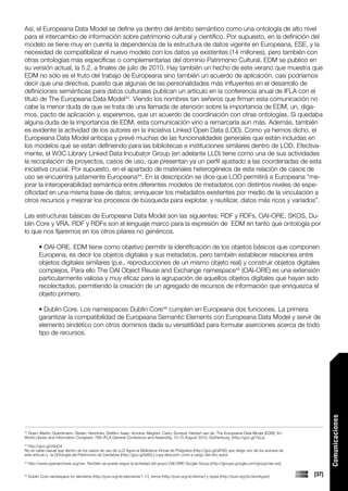 Así, el Europeana Data Model se define ya dentro del ámbito semántico como una ontología de alto nivel
para el intercambio de información sobre patrimonio cultural y científico. Por supuesto, en la definición del
modelo se tiene muy en cuenta la dependencia de la estructura de datos vigente en Europeana, ESE, y la
necesidad de compatibilizar el nuevo modelo con los datos ya existentes (14 millones), pero también con
otras ontologías más específicas o complementarias del dominio Patrimonio Cultural. EDM se publicó en
su versión actual, la 5.2, a finales de julio de 2010. Hay también un hecho de este verano que muestra que
EDM no sólo es el fruto del trabajo de Europeana sino también un acuerdo de aplicación, casi podríamos
decir que una directiva, puesto que algunas de las personalidades más influyentes en el desarrollo de
definiciones semánticas para datos culturales publican un artículo en la conferencia anual de IFLA con el
título de The Europeana Data Model43. Viendo los nombres tan señeros que firman esta comunicación no
cabe la menor duda de que se trata de una llamada de atención sobre la importancia de EDM, un, diga-
mos, pacto de aplicación y, esperemos, que un acuerdo de coordinación con otras ontologías. Si quedaba
alguna duda de la importancia de EDM, esta comunicación vino a remarcarla aún más. Además, también
es evidente la actividad de los autores en la iniciativa Linked Open Data (LOD). Como ya hemos dicho, el
Europeana Data Model anticipa y prevé muchas de las funcionalidades generales que están incluidas en
los modelos que se están definiendo para las bibliotecas e instituciones similares dentro de LOD. Efectiva-
mente, el W3C Library Linked Data Incubator Group (en adelante LLD) tiene como una de sus actividades
la recopilación de proyectos, casos de uso, que presentan ya un perfil ajustado a las coordenadas de esta
iniciativa crucial. Por supuesto, en el apartado de materiales heterogéneos de esta relación de casos de
uso se encuentra justamente Europeana44. En la descripción se dice que LOD permitirá a Europeana “me-
jorar la interoperabilidad semántica entre diferentes modelos de metadatos con distintos niveles de espe-
cificidad en una misma base de datos; enriquecer los metadatos existentes por medio de la vinculación a
otros recursos y mejorar los procesos de búsqueda para explotar, y reutilizar, datos más ricos y variados”.

Las estructuras básicas de Europeana Data Model son las siguientes: RDF y RDFs, OAI-ORE, SKOS, Du-
blin Core y VRA. RDF y RDFs son el lenguaje marco para la expresión de EDM en tanto que ontología por
lo que nos fijaremos en los otros pilares no genéricos.

           • OAI-ORE. EDM tiene como objetivo permitir la identificación de los objetos básicos que componen
           Europena, es decir los objetos digitales y sus metadatos, pero también establecer relaciones entre
           objetos digitales similares (p.e., reproducciones de un mismo objeto real) y construir objetos digitales
           complejos. Para ello The OAI Object Reuse and Exchange namespace45 (OAI-ORE) es una extensión
           particularmente valiosa y muy eficaz para la agrupación de aquellos objetos digitales que hayan sido
           recolectados, permitiendo la creación de un agregado de recursos de información que enriquezca el
           objeto primero.

           • Dublin Core. Los namespaces Dublin Core46 cumplen en Europeana dos funciones. La primera
           garantizar la compatibilidad de Europeana Semantic Elements con Europeana Data Model y servir de
           elemento sindético con otros dominios dada su versatilidad para formular aserciones acerca de todo
           tipo de recursos.                                                                                                                                       Comunicaciones




 Doerr, Martin; Grandmann, Stefan; Hennicke, Steffen; Isaac, Antoine; Meghini, Carlo; Sompel, Herbert van de. The Europeana Data Model (EDM). En:
43

World Library and Information Congress: 76th IFLA General Conference and Assembly, 10-15 August 2010, Gothenburg. [http://goo.gl/7eLs]
44
  http://goo.gl/z9qO4.
No es nada casual que dentro de los casos de uso de LLD figure la Biblioteca Virtual de Polígrafos [http://goo.gl/sIF82] que dirige uno de los autores de
este artículo y la Ontología del Patrimonio de Cantabria [http://goo.gl/ls85L] cuya dirección corre a cargo del otro autor.
45
     http://www.openarchives.org/ore. También se puede seguir la actividad del grupo OAI-ORE Google Group [http://groups.google.com/group/oai-ore]

46
     Dublin Core namespace for elements (http://purl.org/dc/elements/1.1/), terms (http://purl.org/dc/terms/) y types (http://purl.org/dc/dcmitype/)        [37]
 